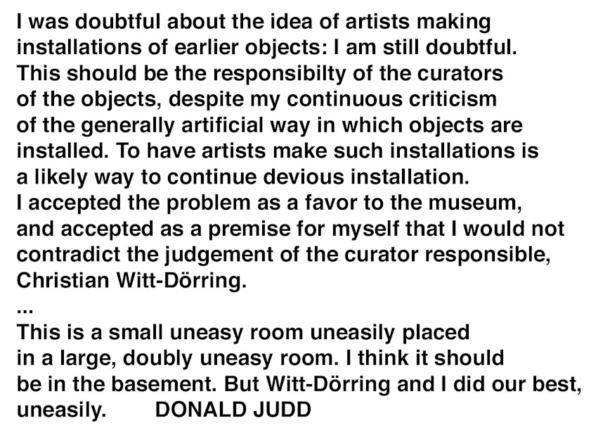 This installation was designed by a guest artist, Donald Judd, who wrote this statement. Like we him, we are dubious of the current practice of having artists arrange exhibitions.
